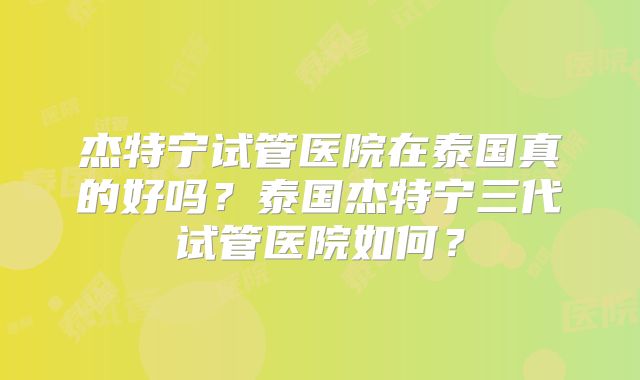 杰特宁试管医院在泰国真的好吗？泰国杰特宁三代试管医院如何？