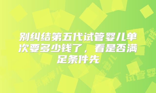 别纠结第五代试管婴儿单次要多少钱了，看是否满足条件先