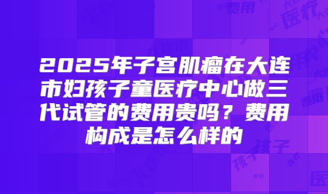2025年子宫肌瘤在大连市妇孩子童医疗中心做三代试管的费用贵吗?费用构成是怎么样的