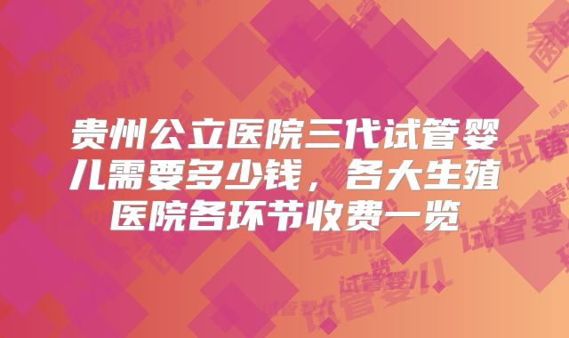 贵州公立医院三代试管婴儿需要多少钱，各大生殖医院各环节收费一览
