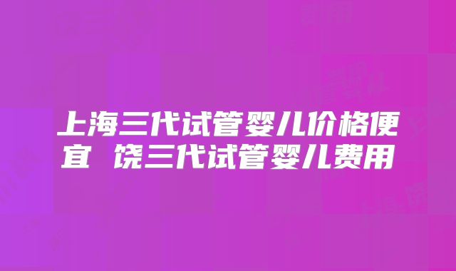 上海三代试管婴儿价格便宜 饶三代试管婴儿费用