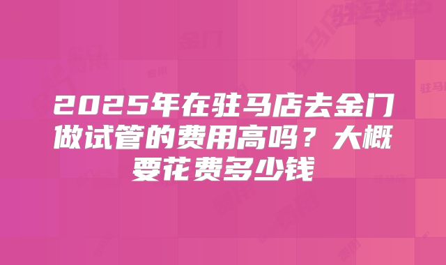 2025年在驻马店去金门做试管的费用高吗?大概要花费多少钱