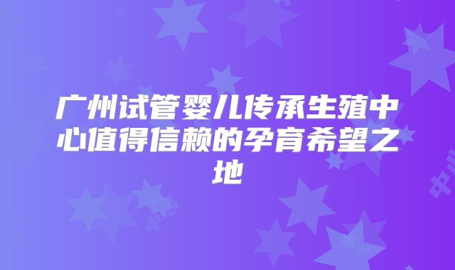 广州试管婴儿传承生殖中心值得信赖的孕育希望之地