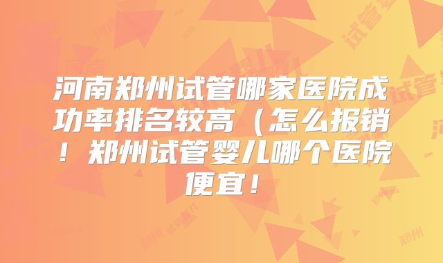 河南郑州试管哪家医院成功率排名较高（怎么报销！郑州试管婴儿哪个医院便宜！