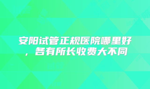 安阳试管正规医院哪里好，各有所长收费大不同
