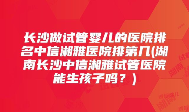 长沙做试管婴儿的医院排名中信湘雅医院排第几(湖南长沙中信湘雅试管医院能生孩子吗?)