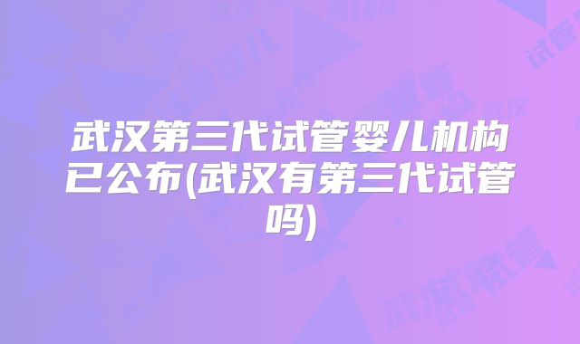武汉第三代试管婴儿机构已公布(武汉有第三代试管吗)