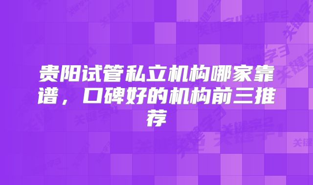 贵阳试管私立机构哪家靠谱，口碑好的机构前三推荐