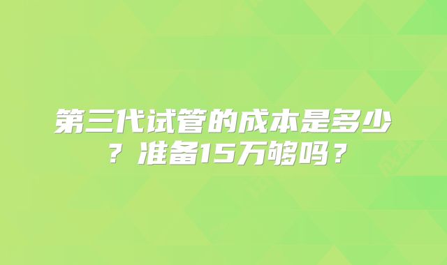 第三代试管的成本是多少？准备15万够吗？