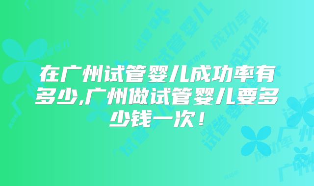 在广州试管婴儿成功率有多少,广州做试管婴儿要多少钱一次！