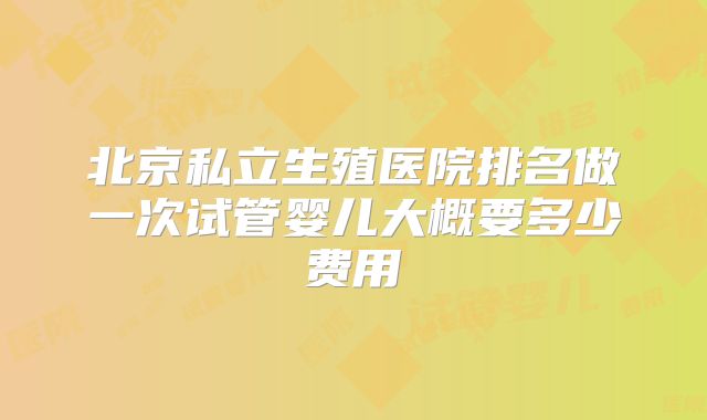 北京私立生殖医院排名做一次试管婴儿大概要多少费用