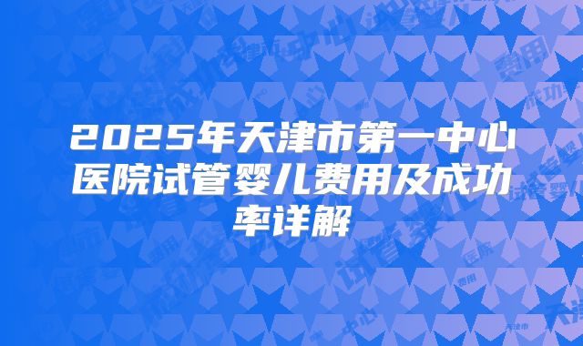 2025年天津市第一中心医院试管婴儿费用及成功率详解