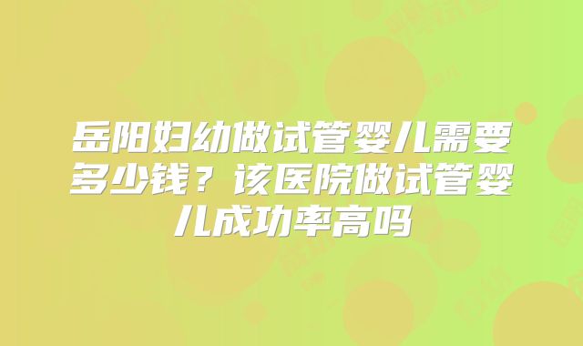 岳阳妇幼做试管婴儿需要多少钱?该医院做试管婴儿成功率高吗