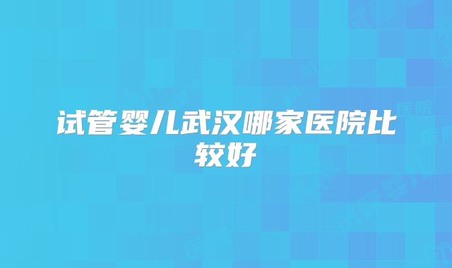 试管婴儿武汉哪家医院比较好