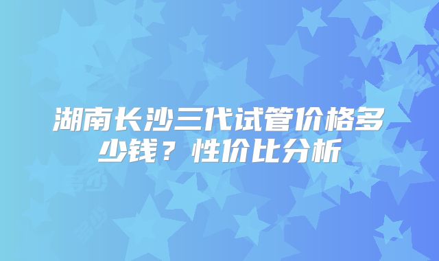 湖南长沙三代试管价格多少钱？性价比分析