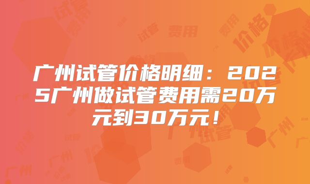 广州试管价格明细：2025广州做试管费用需20万元到30万元！