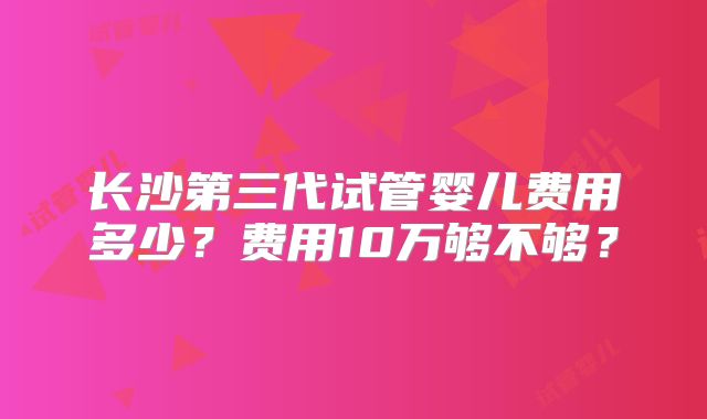 长沙第三代试管婴儿费用多少？费用10万够不够？