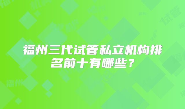 福州三代试管私立机构排名前十有哪些？