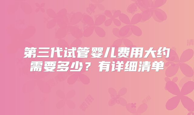 第三代试管婴儿费用大约需要多少？有详细清单