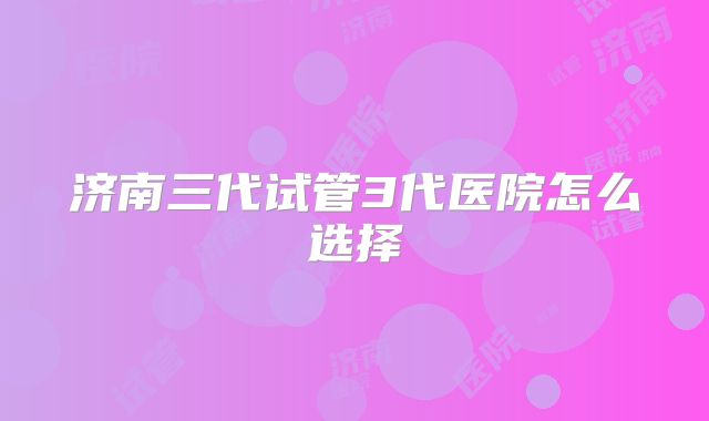 济南三代试管3代医院怎么选择