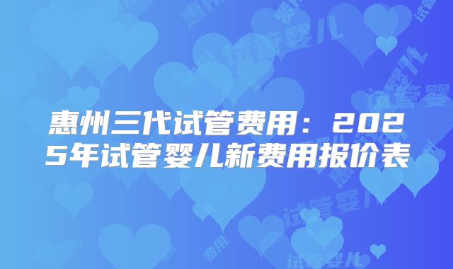 惠州三代试管费用：2025年试管婴儿新费用报价表