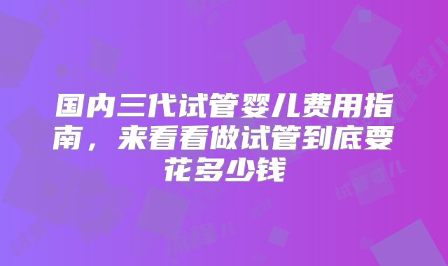 国内三代试管婴儿费用指南，来看看做试管到底要花多少钱