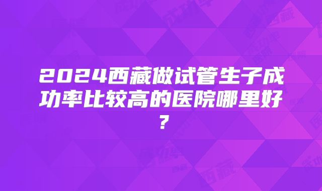 2024西藏做试管生子成功率比较高的医院哪里好？
