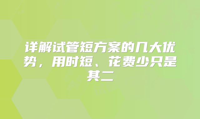 详解试管短方案的几大优势,用时短、花费少只是其二