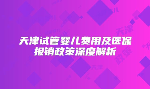 天津试管婴儿费用及医保报销政策深度解析
