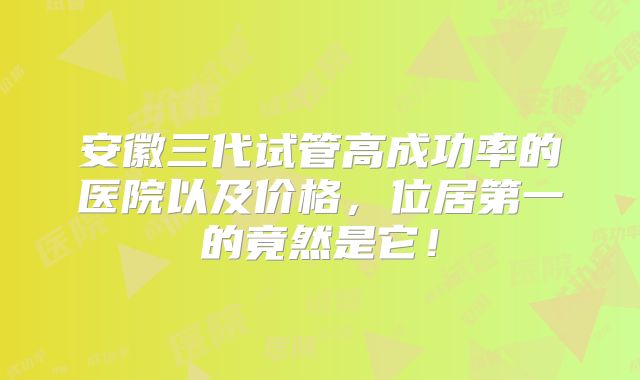 安徽三代试管高成功率的医院以及价格，位居第一的竟然是它！