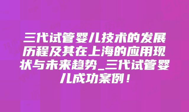 三代试管婴儿技术的发展历程及其在上海的应用现状与未来趋势_三代试管婴儿成功案例!