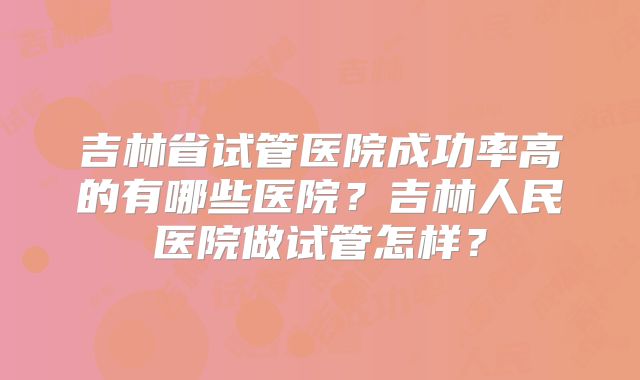 吉林省试管医院成功率高的有哪些医院?吉林人民医院做试管怎样?