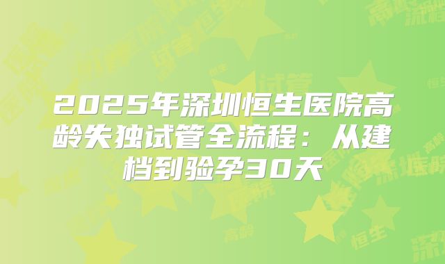 2025年深圳恒生医院高龄失独试管全流程：从建档到验孕30天