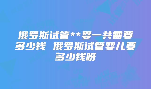 俄罗斯试管**婴一共需要多少钱 俄罗斯试管婴儿要多少钱呀