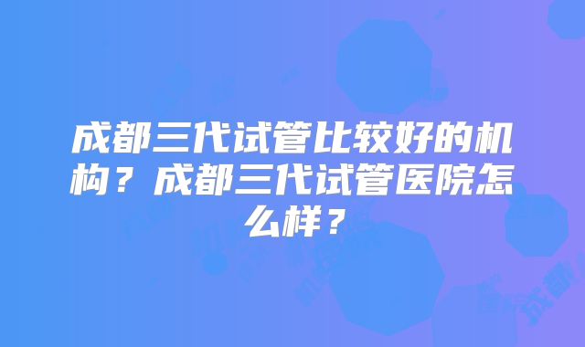 成都三代试管比较好的机构？成都三代试管医院怎么样？