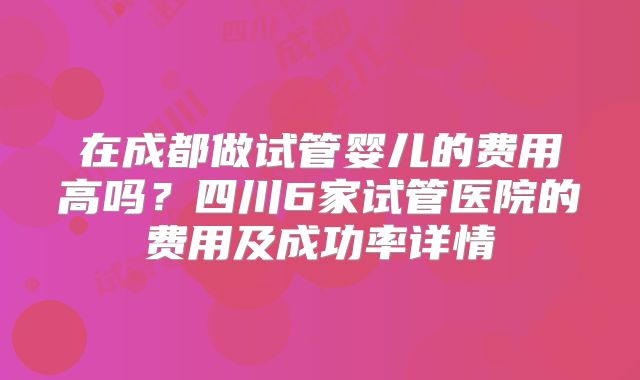 在成都做试管婴儿的费用高吗?四川6家试管医院的费用及成功率详情