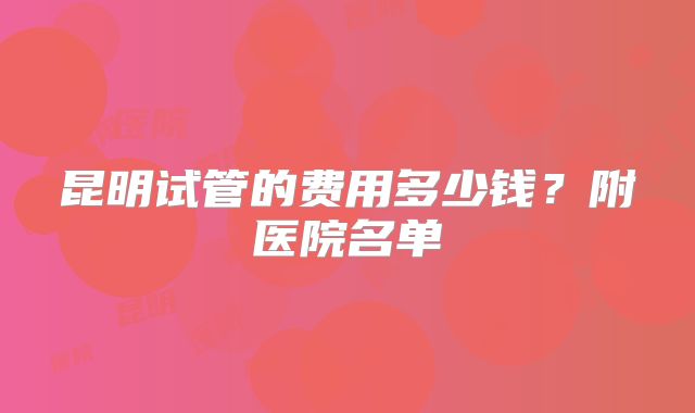 昆明试管的费用多少钱?附医院名单
