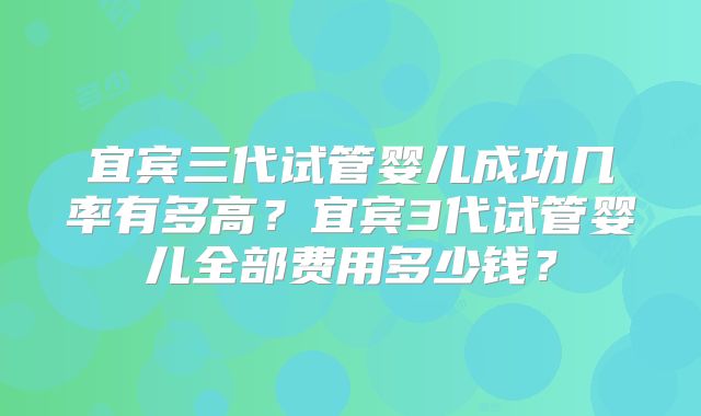 宜宾三代试管婴儿成功几率有多高？宜宾3代试管婴儿全部费用多少钱？