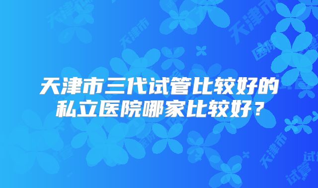 天津市三代试管比较好的私立医院哪家比较好？