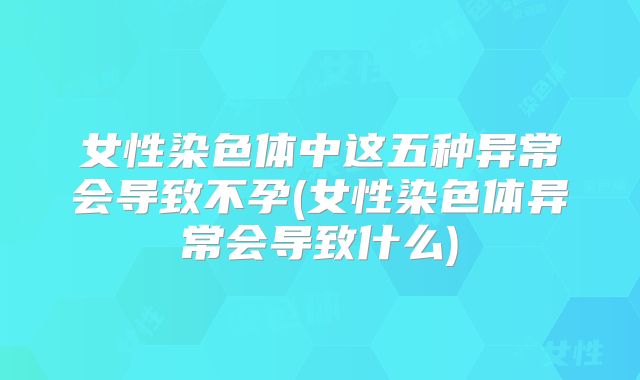 女性染色体中这五种异常会导致不孕(女性染色体异常会导致什么)