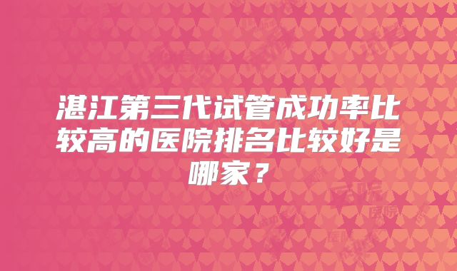 湛江第三代试管成功率比较高的医院排名比较好是哪家?