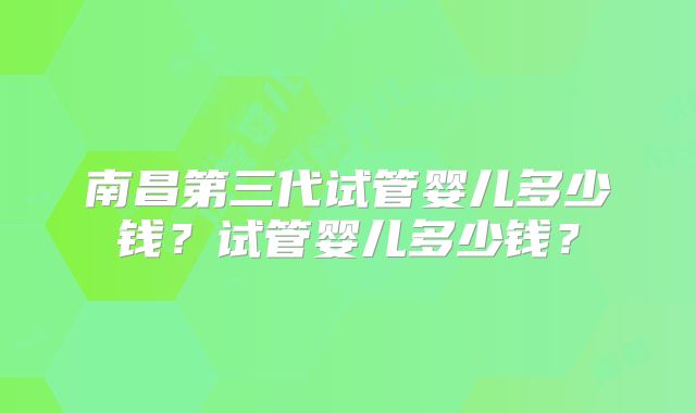 南昌第三代试管婴儿多少钱？试管婴儿多少钱？