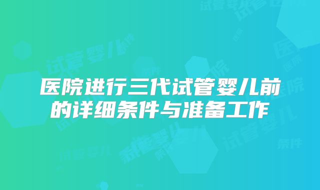 医院进行三代试管婴儿前的详细条件与准备工作