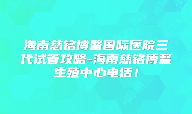 海南慈铭博鳌国际医院三代试管攻略-海南慈铭博鳌生殖中心电话！
