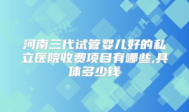 河南三代试管婴儿好的私立医院收费项目有哪些,具体多少钱