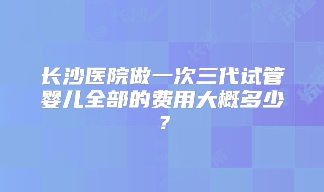 长沙医院做一次三代试管婴儿全部的费用大概多少？