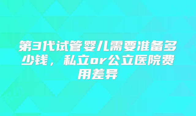 第3代试管婴儿需要准备多少钱，私立or公立医院费用差异