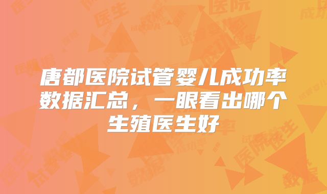 唐都医院试管婴儿成功率数据汇总,一眼看出哪个生殖医生好