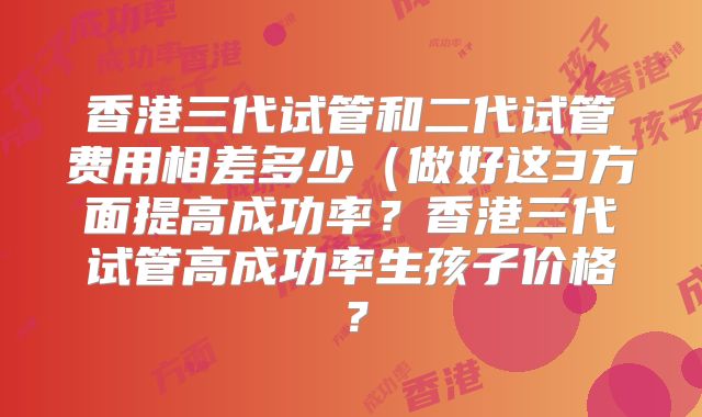 香港三代试管和二代试管费用相差多少(做好这3方面提高成功率?香港三代试管高成功率生孩子价格?
