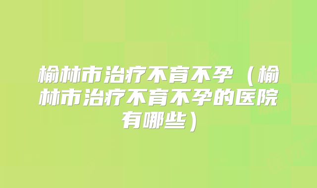 榆林市治疗不育不孕（榆林市治疗不育不孕的医院有哪些）